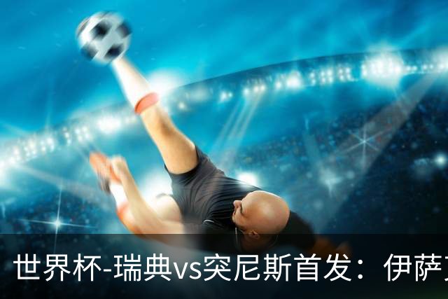 世界杯-瑞典vs突尼斯首发：伊萨克、约克雷斯首秀，汉尼拔出战
